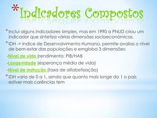 *Indicadores Compostos
* Inclui alguns indicadores simples, mas em 1990 a PNUD criou um
 indicador que sintetiza várias dimensões socioeconómicas.
* IDH -> Indice de Desenvolvimento Humano, permite avalias o nível
 de bem-estar das populações e emgloba 3 dimensões:
-Nível de vida (rendimento; PIB/HAB
-Longevidade (esperança média de vida)
-Nível de instrução (taxa de alfabetização)
* IDH varia de 0 a 1, sendo que quanto mais longe do 1 o país
 estiver mais carências tem
 