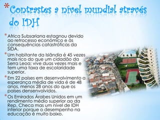 *Contrastes a nível mundial através
  do IDH
* Africa Subsariana estagnou devido
  ao retrocesso económico e às
  consequências catastróficas da
  SIDA.
* Um habitante da Islândia é 45 vezes
  mais rico do que um cidadão da
  Serra Leoa; vive duas vezes mais e
  tem uma taxa de escolaridade
  superior.
* Em 22 países em desenvolvimento a
  esperança média de vida é de 48
  anos, menos 28 anos do que os
  países densenvolvidos.
* Os Emirados Árabes Unidos em um
  rendimento médio superior ao da
  Rep. Checa mas um nível de IDH
  inferior porque o desempenho na
  educação é muito baixo.
 