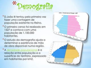 *Demografia
* D.João III tentou pela primeira vez
 fazer uma contagem de
 população existente no Reino.
* O primeiro censo foi realizado em
 1527 e contava com uma
 população de 1.100.000
 habitantes.
* O estudo da demografia ajuda a
 determinar a existência de mão
 de obra disponível numa região.
* A densidade populacional é a
 relação entre população e a
 superfície do território, expressada
 em habitantes por km2.
 