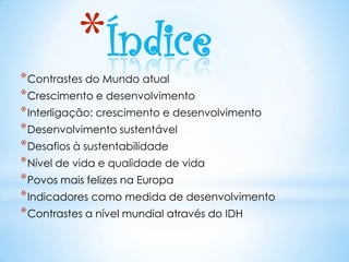 *Índice
* Contrastes do Mundo atual
* Crescimento e desenvolvimento
* Interligação: crescimento e desenvolvimento
* Desenvolvimento sustentável
* Desafios à sustentabilidade
* Nível de vida e qualidade de vida
* Povos mais felizes na Europa
* Indicadores como medida de desenvolvimento
* Contrastes a nível mundial através do IDH
 