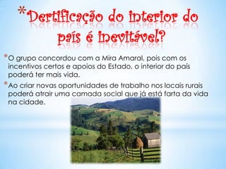 *Dertificação do interior do
                país é inevitável?
* O grupo concordou com a Mira Amaral, pois com os
 incentivos certos e apoios do Estado, o interior do país
 poderá ter mais vida.
* Ao criar novas oportunidades de trabalho nos locais rurais
 poderá atrair uma camada social que já está farta da vida
 na cidade.
 