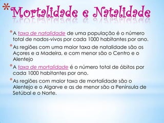 *Mortalidade e Natalidade
 * A taxa de natalidade de uma população é o número
  total de nados-vivos por cada 1000 habitantes por ano.
 * As regiões com uma maior taxa de natalidade são os
  Açores e a Madeira, e com menor são o Centro e o
  Alentejo
 * A taxa de mortalidade é o número total de óbitos por
  cada 1000 habitantes por ano.
 * As regiões com maior taxa de mortalidade são o
  Alentejo e o Algarve e as de menor são a Península de
  Setúbal e o Norte.
 