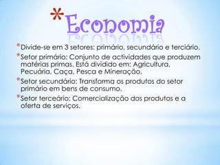 *Economia
* Divide-se em 3 setores: primário, secundário e terciário.
* Setor primário: Conjunto de actividades que produzem
  matérias primas. Está dividido em: Agricultura,
  Pecuária, Caça, Pesca e Mineração.
* Setor secundário: Transforma os produtos do setor
  primário em bens de consumo.
* Setor terceário: Comercialização dos produtos e a
  oferta de serviços.
 