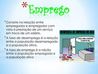 *Emprego
* Consiste na relação entre
 empregados e empregador com
 vista à prestação de um serviço
 em troca de um salário.
* A taxa de desemprego é a relação
 entre a população desempregada
 e a população ativa.
* A taxa de emprego é a ralção
 entre a população empregada e
 a população ativa
 