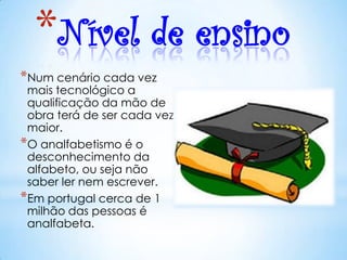 *Nível de ensino
*Num cenário cada vez
 mais tecnológico a
 qualificação da mão de
 obra terá de ser cada vez
 maior.
*O analfabetismo é o
 desconhecimento da
 alfabeto, ou seja não
 saber ler nem escrever.
*Em portugal cerca de 1
 milhão das pessoas é
 analfabeta.
 