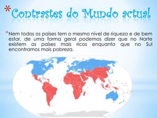 *Contrastes do Mundo actual
* Nem todos os países tem o mesmo nível de riqueza e de bem
 estar, de uma forma geral podemos dizer que no Norte
 existem os países mais ricos enquanto que no Sul
 encontramos mais pobreza.
 