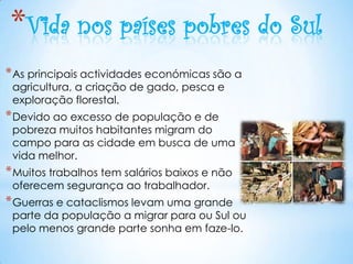 *Vida nos países pobres do Sul
* As principais actividades económicas são a
 agricultura, a criação de gado, pesca e
 exploração florestal.
* Devido ao excesso de população e de
 pobreza muitos habitantes migram do
 campo para as cidade em busca de uma
 vida melhor.
* Muitos trabalhos tem salários baixos e não
 oferecem segurança ao trabalhador.
* Guerras e cataclismos levam uma grande
 parte da população a migrar para ou Sul ou
 pelo menos grande parte sonha em faze-lo.
 