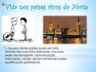 *Vida nos países ricos do Norte



* A riqueza destes países pode ser vista
 através das suas infra-estruturas, nas suas
 redes de transporte, comunicação,
 educação, saúde, sector comercial e pela
 qualificação profissional.
 