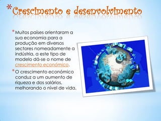 *Crescimento e desenvolvimento
 * Muitos países orientaram a
  sua economia para a
  produção em diversos
  sectores nomeadamente a
  indústria, a este tipo de
  modelo dá-se o nome de
  crescimento económico.
 * O crescimento económico
  conduz a um aumento de
  riqueza e dos salários,
  melhorando o nível de vida.
 