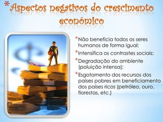 *Aspectos negativos do crescimento
            económico
                * Não beneficia todos os seres
                 humanos de forma igual;
                * Intensifica os contrastes sociais;
                * Degradação do ambiente
                 (poluição intensa);
                * Esgotamento dos recursos dos
                 países pobres em beneficiamento
                 dos países ricos (petróleo, ouro,
                 florestas, etc.)
 