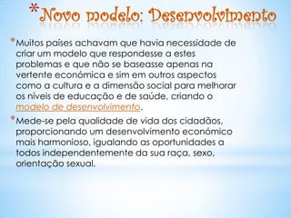 *Novo modelo: Desenvolvimento
* Muitos países achavam que havia necessidade de
 criar um modelo que respondesse a estes
 problemas e que não se baseasse apenas na
 vertente económica e sim em outros aspectos
 como a cultura e a dimensão social para melhorar
 os níveis de educação e de saúde, criando o
 modelo de desenvolvimento.
* Mede-se pela qualidade de vida dos cidadãos,
 proporcionando um desenvolvimento económico
 mais harmonioso, igualando as oportunidades a
 todos independentemente da sua raça, sexo,
 orientação sexual.
 
