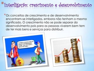 *Interligação: crescimento e desenvolvimento
 * Os conceitos de crescimento e de desenvolvimento
  encontram-se interligados, embora não tenham o mesmo
  significado. O crescimento não se pode separar do
  desenvolvimento pois para as pessoas viverem bem tem
  de ter mais bens e serviços para distribuir.
 