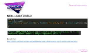 Node.js node-serialize
Example from:
https://opsecx.com/index.php/2017/02/08/exploiting-node-js-deserialization-bug-for-remote-code-execution/
Deserialization vulns
 