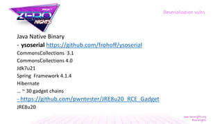Java Native Binary
- ysoserial https://github.com/frohoff/ysoserial
CommonsCollections 3.1
CommonsCollections 4.0
Jdk7u21
Spring Framework 4.1.4
Hibernate
… ~ 30 gadget chains
- https://github.com/pwntester/JRE8u20_RCE_Gadget
JRE8u20
Deserialization vulns
 