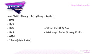 Java Native Binary - Everything is broken
- RMI
- JMX
- JNDI + Won’t fix JRE DoSes
- JMS + JVM langs: Scala, Groovy, Kotlin…
- AFM
- *Faces(ViewStates)
…
Deserialization vulns
 