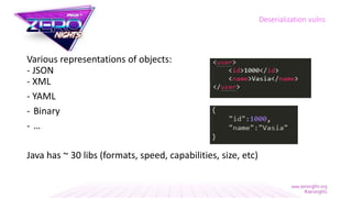 Various representations of objects:
- JSON
- XML
- YAML
- Binary
- …
Java has ~ 30 libs (formats, speed, capabilities, size, etc)
Deserialization vulns
 
