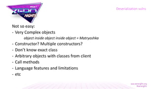 Not so easy:
- Very Complex objects
object inside object inside object = Matryoshka
- Constructor? Multiple constructors?
- Don’t know exact class
- Arbitrary objects with classes from client
- Call methods
- Language features and limitations
- etc
Deserialization vulns
 
