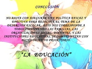 CONCLUSIÓN NO BASTA CON ASEGURAR UNA POLÍTICA EFICAZ Y EFECTIVA PARA RESOLVER EL TEMA DE LA DESERCIÓN ESCOLAR,. ESTO NOS CORRESPONDE A TODOS INCLUYENDO LAS FAMILIAS, LAS ORGANIZACIONES SOCIAL, DOCENTES, Y LAS INSTITUCIONES EDUCATIVAS, SE COMPROMETAN CON DICHO OBJETIVO PRIORITARIO. “ LA  EDUCACIÓN” 