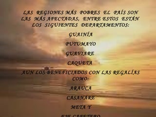 LAS  REGIONES MÁS  POBRES  EL  PAÍS SON  LAS  MÁS AFECTADAS,  ENTRE ESTOS  ESTÁN  LOS  SIGUIENTES  DEPARTAMENTOS: GUAINÍA PUTUMAYO GUAVIARE  CAQUETA  AUN LOS BENEFICIADOS CON LAS REGALÍAS COMO: ARAUCA CASANARE META Y EJE CAFETERO 