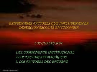 EXISTEN TRES FACTORES QUE INFLUYEN EN LA DESERCIÓN ESCOLAR EN COLOMBIA LOS CUALES SON: 1.EL COMPONENTE INSTITUCIONAL 2.LOS FACTORES PEDAGÓGICOS 3. LOS FACTORES DEL ENTORNO 