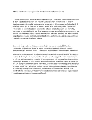 3.4 Deserción Escolar y Trabajo Juvenil: ¿Dos Caras de Una Misma Decisión?

La educación secundaria la tasa de deserción es de un 10%. Este artículo estudia los determinantes
de dicha tasa de deserción. Para ello presenta un modelo micro econométrico de elección
bivariada que permite estudiar conjuntamente dos decisiones diferentes, pero relacionadas: la de
deserción escolar y la de participar en la fuerza laboral. Estas decisiones pueden considerarse
relacionadas ya que muchos de los que desertan lo hacen para trabajar, pero son diferentes,
puesto que no todos los jóvenes que desertan van al mercado laboral, algunos permanecen en sus
hogares, o trabajan en la familia y no son remunerados. El estudio encuentra que la educación de
los padres tiene impacto significativo en ambas decisiones y lo mismo sucede con las variables de
caracterización demográfica de los hogares.

El aumento sin precedentes del desempleo en los jóvenes tras la crisis de 2009 está en
consonancia con la premisa clásica de que los jóvenes son más vulnerables a los choques
económicos que la población adulta. La crisis actual probablemente confirmará esta aseveración.
Sin embargo, este fenómeno y los problemas que conlleva no están completamente reflejados en
las tasas de desempleo. La juventud en los países industrializados y en las economías emergentes
se enfrenta a dificultades en la búsqueda de un empleo digno y de buena calidad. De acuerdo con
los hallazgos señalados en el documento Tendencias Mundiales del Empleo Juvenil: actualización
2011,de la Organización Internacional del Trabajo, la magnitud del aumento de puestos de trabajo
de medio tiempo entre la juventud europea muestra que ese tipo de trabajos se han convertido
en la única opción disponible para muchos jóvenes desde el comienzo de la crisis de 2009.
Mientras tanto, numerosos jóvenes en regiones de bajos ingresos deben trabajar largas horas, en
condiciones de pobreza, en la economía informal.

 