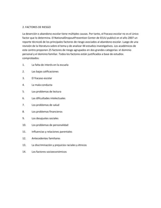 2. FACTORES DE RIESGO
La deserción o abandono escolar tiene múltiples causas. Por tanto, el fracaso escolar no es el único
factor que lo determina. El NationalDropoutPrevention Center de EEUU publicó en el año 2007 un
reporte técnico6 de los principales factores de riesgo asociados al abandono escolar. Luego de una
revisión de la literatura sobre el tema y de analizar 44 estudios investigativos. Los académicos de
este centro proponen 25 factores de riesgo agrupados en dos grandes categorías: el dominio
personal y el dominio familiar. Todos los factores están justificados a base de estudios
comprobados:
1.

La falta de interés en la escuela

2.

Las bajas calificaciones

3.

El fracaso escolar

4.

La mala conducta

5.

Los problemas de lectura

6.

Las dificultades intelectuales

7.

Los problemas de salud

8.

Los problemas financieros

9.

Los desajustes sociales

10.

Los problemas de personalidad

11.

Influencias y relaciones parentales

12.

Antecedentes familiares

13.

La discriminación y prejuicios raciales y étnicos

14.

Los factores socioeconómicos

 
