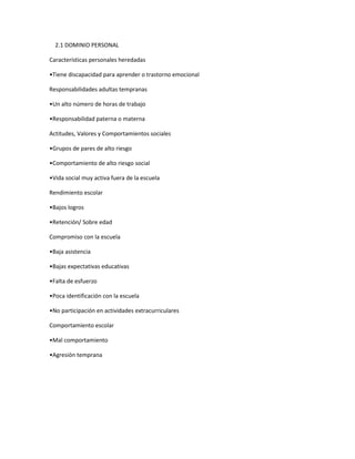 2.1 DOMINIO PERSONAL
Características personales heredadas
•Tiene discapacidad para aprender o trastorno emocional
Responsabilidades adultas tempranas
•Un alto número de horas de trabajo
•Responsabilidad paterna o materna
Actitudes, Valores y Comportamientos sociales
•Grupos de pares de alto riesgo
•Comportamiento de alto riesgo social
•Vida social muy activa fuera de la escuela
Rendimiento escolar
•Bajos logros
•Retención/ Sobre edad
Compromiso con la escuela
•Baja asistencia
•Bajas expectativas educativas
•Falta de esfuerzo
•Poca identificación con la escuela
•No participación en actividades extracurriculares
Comportamiento escolar
•Mal comportamiento
•Agresión temprana

 