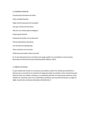 2.2 DOMINIO FAMILIAR
Características familiares de fondo
•Alta movilidad familiar
•Bajo nivel de educación de los padres
•Un gran número de hermanos
•No vivir con ambos padres biológicos
•Interrupción familiar
Compromiso familiar con la educación
•Pocas expectativas educativas
•Un hermano ha abandonado
•Poco contacto con la escuela
•Falta de conversación sobre la escuela
En el caso latinoamericano, los factores de riesgo pueden ser consultados en las Encuestas
Nacionales de Deserción Escolar (Colombia,2010 y México, 2011).

3. SEÑALES DE RIESGO
Ya que la deserción escolar es un proceso acumulativo, existen tres señales para identificar a
jóvenes que se encuentran en situación de riesgo para dejar los estudios. Crear mecanismos para
observar estas tres señales a tiempo en un estudiante permite una intervención oportuna. Estas
señales son conocidas como A, B, C (attendance, behavior,course performance) por sus siglas en
inglés: Ausentismo, Conductas desviadas y Rendimiento.7

 