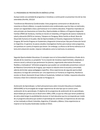3.1 PROGRAMAS DE PREVENCIÓN EN AMÉRICA LATINA
Aunque existe una variedad de programas e iniciativas a continuación se presentan tres de las más
extendidas (Portillo, 2012):8
Transferencias Monetarias Condicionadas: Estos programas comenzaron en década de los
noventas en Brasil y México. La ayuda monetaria está condicionada a que los hijos se matriculen,
asistan con regularidad a clase y permanezcan en el sistema educativo. Programas inspirados en
este principio son Avancemos en Costa Rica, Oportunidades en México, el Programa Asignación
Familiar (PRAF) de Honduras, Familias en Acción en Colombia, el Programa de avance mediante la
salud y educación (PATH) en Jamaica, Tekopora en Paraguay, Bolsa Familia en Brasil, Bono de
Desarrollo Humano en Ecuador, Red de Oportunidades en Panamá, Asignaciones familiares en
Uruguay, Mi Familia Progresa en Guatemala y Asignación Universal por Hijo para Protección Social
en Argentina. En general, los pocos estudios investigativos hechos para evaluar estos programas,
son positivos en cuanto al impacto que tienen. Sin embargo, su efecto es de forma indirecta en el
tema de la deserción escolar, mejoran indicadores como la matrícula y la asistencia.

Segunda Oportunidades Educativas: El concepto nace en la Comunidad Económica a finales de la
década de los noventa y su propósito “es la creación de iniciativas experimentales, adaptadas al
entorno social y cultural al que pertenecen los jóvenes, organizando alternativas formativas
flexibles y motivadoras”.10 Existen programas que pueden ser considerados preventivos como el
de Maestros Comunitarios de Uruguay, que mejora la relación entre la escuela y comunidad,
además de brindar apoyo pedagógico específico. Otras experiencias de segunda oportunidad
educativa a lo largo del continente son: Una experiencia sin fronteras en Argentina, Resiliencia
escolar en Brasil, Asociación Grupo Ceiba en Guatemala, Calidad con Calidez: respuesta educativa
inclusiva a favor de la retención escolar en Paraguay.11

Aceleración de Aprendizajes: La Red Latinoamericana sobre Inclusión Educativa en Ciudades
(REDLIGARE) se ha encargado de recoger experiencias de este tipo que se conoce como
aceleración de los aprendizajes. El objetivo de los programas de aceleración de los aprendizajes,
desarrollado por primera vez en Brasil entre 1994 y 1995, es que los niños que tienen problemas
de extra-edad tengan la posibilidad de alcanzar el nivel educativo que les corresponde por medio
de un programa educativa que acelere el aprendizaje de contenidos.12 Experiencias de este tipo
se han realizado en Brasil, Colombia, Argentina, El Salvador y México. Estas experiencias se
inspiran en las Escuelas Aceleradas nacidas en EEUU.

 