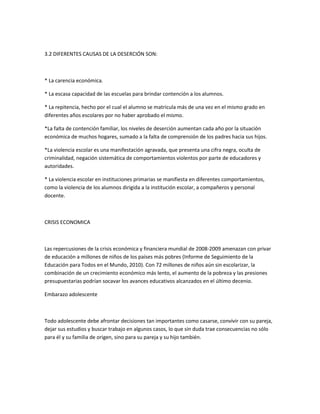 3.2 DIFERENTES CAUSAS DE LA DESERCIÓN SON:

* La carencia económica.
* La escasa capacidad de las escuelas para brindar contención a los alumnos.
* La repitencia, hecho por el cual el alumno se matricula más de una vez en el mismo grado en
diferentes años escolares por no haber aprobado el mismo.
*La falta de contención familiar, los niveles de deserción aumentan cada año por la situación
económica de muchos hogares, sumado a la falta de comprensión de los padres hacia sus hijos.
*La violencia escolar es una manifestación agravada, que presenta una cifra negra, oculta de
criminalidad, negación sistemática de comportamientos violentos por parte de educadores y
autoridades.
* La violencia escolar en instituciones primarias se manifiesta en diferentes comportamientos,
como la violencia de los alumnos dirigida a la institución escolar, a compañeros y personal
docente.

CRISIS ECONOMICA

Las repercusiones de la crisis económica y financiera mundial de 2008-2009 amenazan con privar
de educación a millones de niños de los países más pobres (Informe de Seguimiento de la
Educación para Todos en el Mundo, 2010). Con 72 millones de niños aún sin escolarizar, la
combinación de un crecimiento económico más lento, el aumento de la pobreza y las presiones
presupuestarias podrían socavar los avances educativos alcanzados en el último decenio.
Embarazo adolescente

Todo adolescente debe afrontar decisiones tan importantes como casarse, convivir con su pareja,
dejar sus estudios y buscar trabajo en algunos casos, lo que sin duda trae consecuencias no sólo
para él y su familia de origen, sino para su pareja y su hijo también.

 