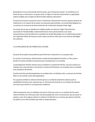 Basándonos en lo ya mencionado anteriormente, que la Deserción escolar "se manifiesta en el
hecho de que un alumno/a o un grupo social, no logra un nivel de conocimientos y capacidades
optimas exigidas para el logro de determinados objetivos educativos".
A través de la historia se presenta como un fenómeno relativamente reciente; aparece después de
implantarse en la mayoría de los países una educación generalizada, una escolaridad obligatoria, y
se acentúa con el proceso de democratización de la educación (Ezequiel Ander-Egg).
Las causas por las que se abandona el colegio pueden son diversas. Según Telma Barreiro
Licenciada en Filosofía (UBA), tradicionalmente los chicos pertenecientes a las clases
socioeconómicas más humildes de la sociedad han tenido dificultades con el rendimiento escolar y
han registrado índices de fracasos mucho mayor que de los niños que no son víctimas del flagelo
de la pobreza.

3.3 LA INFLUENCIA DE LOS PADRES EN EL ESTUDIO

De parte de los padres hay problemas para fomentar la educación en sus propios hijos.
En muchas circunstancias, efectivamente cuando hay desintegración familiar, el niño o joven
pierde en muchos sentidos el entusiasmo por la preparación y sus estudios.
La desintegración familiar siempre será un problema no solamente familiar, sino que involucra al
individuo que está viviendo en esa familia e involucrará finalmente a la sociedad, pues la sociedad
está compuesta de familias.
Cuando la familia está desintegrándose la sociedad sufre, el individuo sufre, y entonces las familias
fallan en ese sentido, están desintegrándose.
Por supuesto también la violencia familiar genera un ambiente totalmente adverso para la
estabilidad emocional y por supuesto que un niño que está viviendo en un contexto de violencia
va a tener poco interés en su preparación académica.

Habrá excepciones, pero la realidad es de que los niños que viven en un contexto de frecuente
violencia familiar son niños que están más preocupados por otras circunstancias, que por pasar un
examen, sacar 10 en alguna materia, la violencia intrafamiliar es un veneno que abarca la familia,
los padres y a los niños también que están en etapa educativa.

 
