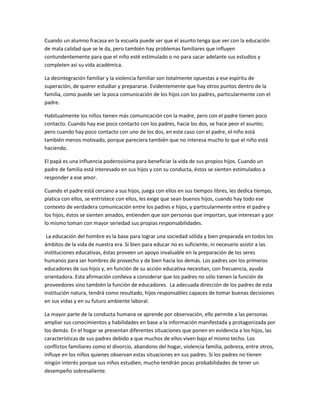 Cuando un alumno fracasa en la escuela puede ser que el asunto tenga que ver con la educación
de mala calidad que se le da, pero también hay problemas familiares que influyen
contundentemente para que el niño esté estimulado o no para sacar adelante sus estudios y
completen así su vida académica.
La desintegración familiar y la violencia familiar son totalmente opuestas a ese espíritu de
superación, de querer estudiar y prepararse. Evidentemente que hay otros puntos dentro de la
familia, como puede ser la poca comunicación de los hijos con los padres, particularmente con el
padre.
Habitualmente los niños tienen más comunicación con la madre, pero con el padre tienen poco
contacto. Cuando hay ese poco contacto con los padres, hacia los dos, se hace peor el asunto;
pero cuando hay poco contacto con uno de los dos, en este caso con el padre, el niño está
también menos motivado, porque pareciera también que no interesa mucho lo que el niño está
haciendo.
El papá es una influencia poderosísima para beneficiar la vida de sus propios hijos. Cuando un
padre de familia está interesado en sus hijos y con su conducta, éstos se sienten estimulados a
responder a ese amor.
Cuando el padre está cercano a sus hijos, juega con ellos en sus tiempos libres, les dedica tiempo,
platica con ellos, se entristece con ellos, les exige que sean buenos hijos, cuando hay todo ese
contexto de verdadera comunicación entre los padres e hijos, y particularmente entre el padre y
los hijos, éstos se sienten amados, entienden que son personas que importan, que interesan y por
lo mismo toman con mayor seriedad sus propias responsabilidades.
La educación del hombre es la base para lograr una sociedad sólida y bien preparada en todos los
ámbitos de la vida de nuestra era. Si bien para educar no es suficiente, ni necesario asistir a las
instituciones educativas, éstas proveen un apoyo invaluable en la preparación de los seres
humanos para ser hombres de provecho y de bien hacia los demás. Los padres son los primeros
educadores de sus hijos y, en función de su acción educativa necesitan, con frecuencia, ayuda
orientadora. Esta afirmación conlleva a considerar que los padres no sólo tienen la función de
proveedores sino también la función de educadores. La adecuada dirección de los padres de esta
institución natura, tendrá como resultado, hijos responsables capaces de tomar buenas decisiones
en sus vidas y en su futuro ambiente laboral.
La mayor parte de la conducta humana se aprende por observación, ello permite a las personas
ampliar sus conocimientos y habilidades en base a la información manifestada y protagonizada por
los demás. En el hogar se presentan diferentes situaciones que ponen en evidencia a los hijos, las
características de sus padres debido a que muchos de ellos viven bajo el mismo techo. Los
conflictos familiares como el divorcio, abandono del hogar, violencia familia, pobreza, entre otros,
influye en los niños quienes observan estas situaciones en sus padres. Si los padres no tienen
ningún interés porque sus niños estudien, mucho tendrán pocas probabilidades de tener un
desempeño sobresaliente.

 