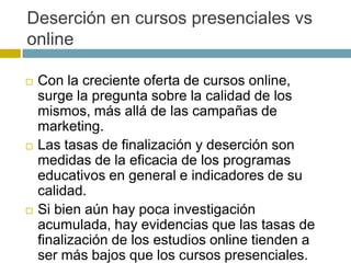 Deserción en cursos presenciales vs
online

   Con la creciente oferta de cursos online,
    surge la pregunta sobre la calidad de los
    mismos, más allá de las campañas de
    marketing.
   Las tasas de finalización y deserción son
    medidas de la eficacia de los programas
    educativos en general e indicadores de su
    calidad.
   Si bien aún hay poca investigación
    acumulada, hay evidencias que las tasas de
    finalización de los estudios online tienden a
    ser más bajos que los cursos presenciales.
 
