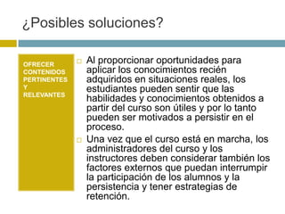 ¿Posibles soluciones?

OFRECER
                 Al proporcionar oportunidades para
CONTENIDOS        aplicar los conocimientos recién
PERTINENTES       adquiridos en situaciones reales, los
Y                 estudiantes pueden sentir que las
RELEVANTES
                  habilidades y conocimientos obtenidos a
                  partir del curso son útiles y por lo tanto
                  pueden ser motivados a persistir en el
                  proceso.
                 Una vez que el curso está en marcha, los
                  administradores del curso y los
                  instructores deben considerar también los
                  factores externos que puedan interrumpir
                  la participación de los alumnos y la
                  persistencia y tener estrategias de
                  retención.
 