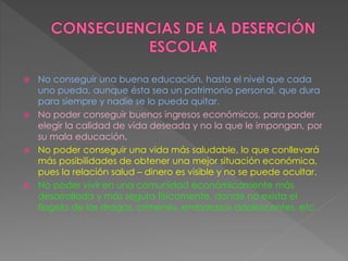  No conseguir una buena educación, hasta el nivel que cada
uno pueda, aunque ésta sea un patrimonio personal, que dura
para siempre y nadie se lo pueda quitar.
 No poder conseguir buenos ingresos económicos, para poder
elegir la calidad de vida deseada y no la que le impongan, por
su mala educación.
 No poder conseguir una vida más saludable, lo que conllevará
más posibilidades de obtener una mejor situación económica,
pues la relación salud – dinero es visible y no se puede ocultar.
 No poder vivir en una comunidad económicamente más
desarrollada y más segura físicamente, donde no exista el
flagelo de las drogas, crímenes, embarazos adolescentes, etc.
 