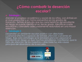  Estrategia I
Atender el progreso académico y social de los niños, con énfasis en
el nivel preescolar y en forma preventiva en los grados de
transición. Señala el estudio que las características del estudiante
en riesgo se puede identificar en tercer grado. Identificar a este
estudiante y atenderlo adecuadamente redundará en una mayor
retención.
 Estrategia II
Desarrollar un ambiente escolar positivo con directores
y personal efectivo capaces de brindar atención a jóvenes en
riesgo. Bajo esta estrategia se le brindará atención personal al
estudiante en riesgo ya que muchos estudiantes manifiestan que la
falta de atención de los maestros y directores ha sido causa
principal del abandono de la escuela.
 