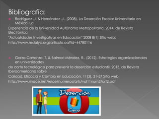 Bibliografía:
 Rodríguez ,J. & Hernández ,J.. (2008). La Deserción Escolar Universitaria en
México. La
Experiencia de la Universidad Autónoma Metropolitana. 2014, de Revista
Electrónica
"Actualidades Investigativas en Educación" 2008 8(1) Sitio web:
http://www.redalyc.org/articulo.oa?id=44780116
 Garza-Carranza ,T. & Balmori-Méndez, R.. (2012). Estrategias organizacionales
en universidades
de corte tecnológico para prevenir la deserción estudiantil. 2013, de Revista
Iberoamericana sobre
Calidad, Eficacia y Cambio en Educación, 11(3), 31-57 Sitio web:
http://www.rinace.net/reice/numeros/arts/vol11num3/art2.pdf
 