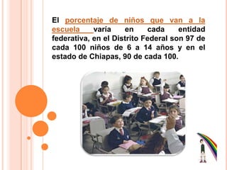 El porcentaje de niños que van a la escuelavaría en cada entidad federativa, en el Distrito Federal son 97 de cada 100 niños de 6 a 14 años y en el estado de Chiapas, 90 de cada 100.