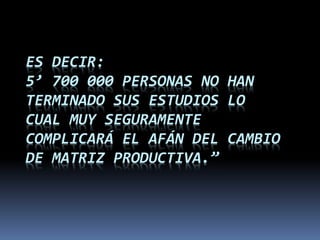 ES DECIR:
5’ 700 000 PERSONAS NO HAN
TERMINADO SUS ESTUDIOS LO
CUAL MUY SEGURAMENTE
COMPLICARÁ EL AFÁN DEL CAMBIO
DE MATRIZ PRODUCTIVA.”
 