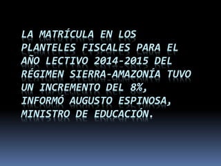 LA MATRÍCULA EN LOS
PLANTELES FISCALES PARA EL
AÑO LECTIVO 2014-2015 DEL
RÉGIMEN SIERRA-AMAZONÍA TUVO
UN INCREMENTO DEL 8%,
INFORMÓ AUGUSTO ESPINOSA,
MINISTRO DE EDUCACIÓN.
 