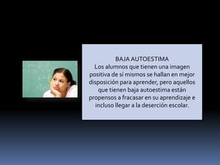 BAJA AUTOESTIMA
Los alumnos que tienen una imagen
positiva de sí mismos se hallan en mejor
disposición para aprender, pero aquellos
que tienen baja autoestima están
propensos a fracasar en su aprendizaje e
incluso llegar a la deserción escolar.
 