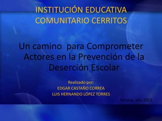 INSTITUCIÓN EDUCATIVA
COMUNITARIO CERRITOS

Un camino para Comprometer
Actores en la Prevención de la
Deserción Escolar
Realizado por:
EDGAR CASTAÑO CORREA
LUIS HERNANDO LÓPEZ TORRES
Pereira, año 2013

 