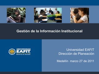 Gestión de la Información Institucional




                             Universidad EAFIT
                        Dirección de Planeación

                       Medellín marzo 27 de 2011
 