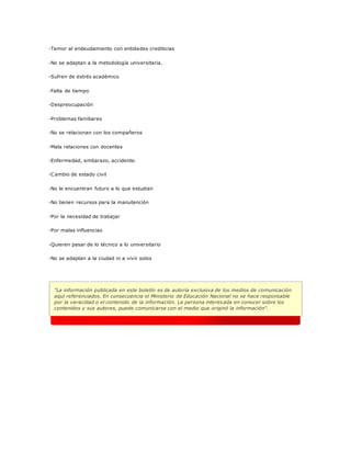 -Temor al endeudamiento con entidades crediticias
-No se adaptan a la metodología universitaria.
-Sufren de estrés académico
-Falta de tiempo
-Despreocupación
-Problemas familiares
-No se relacionan con los compañeros
-Mala relaciones con docentes
-Enfermedad, embarazo, accidente.
-Cambio de estado civil
-No le encuentran futuro a lo que estudian
-No tienen recursos para la manutención
-Por la necesidad de trabajar
-Por malas influencias
-Quieren pasar de lo técnico a lo universitario
-No se adaptan a la ciudad ni a vivir solos
"La información publicada en este boletín es de autoría exclusiva de los medios de comunicación
aquí referenciados. En consecuencia el Ministerio de Educación Nacional no se hace responsable
por la veracidad o el contenido de la información. La persona interesada en conocer sobre los
contenidos y sus autores, puede comunicarse con el medio que originó la información".
 