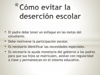 * 
• El padre debe tener un enfoque en las metas del 
estudiante. 
• Debe motivarse la participación escolar. 
• Es necesario identificar las necesidades especiales. 
• Es necesaria la ayuda monetaria del gobierno a los padres 
para que sus hijos se matriculen, asistan con regularidad 
a clase y permanezcan en el sistema educativo. 
 