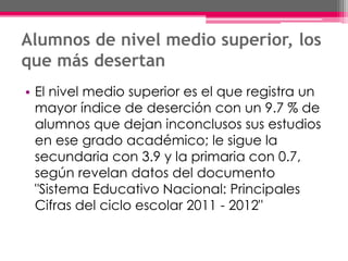 Alumnos de nivel medio superior, los
que más desertan
• El nivel medio superior es el que registra un
mayor índice de deserción con un 9.7 % de
alumnos que dejan inconclusos sus estudios
en ese grado académico; le sigue la
secundaria con 3.9 y la primaria con 0.7,
según revelan datos del documento
"Sistema Educativo Nacional: Principales
Cifras del ciclo escolar 2011 - 2012"
 