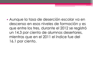 • Aunque la tasa de deserción escolar va en
descenso en esos niveles de formación y es
que entre los tres, durante el 2012 se registró
un 14.3 por ciento de alumnos desertores,
mientras que en el 2011 el índice fue del
16.1 por ciento.
 