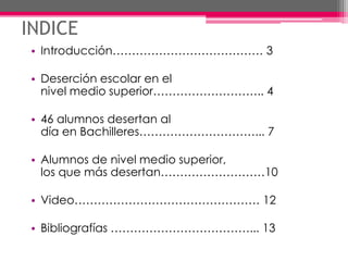 INDICE
• Introducción………………………………… 3
• Deserción escolar en el
nivel medio superior……………………….. 4
• 46 alumnos desertan al
día en Bachilleres…………………………... 7
• Alumnos de nivel medio superior,
los que más desertan………………………10
• Video………………………………………… 12
• Bibliografías ………………………………... 13
 