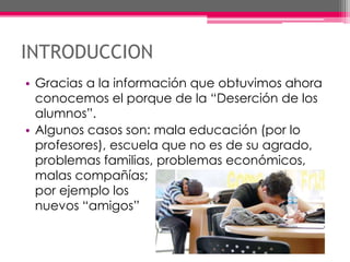 INTRODUCCION
• Gracias a la información que obtuvimos ahora
conocemos el porque de la “Deserción de los
alumnos”.
• Algunos casos son: mala educación (por lo
profesores), escuela que no es de su agrado,
problemas familias, problemas económicos,
malas compañías;
por ejemplo los
nuevos “amigos”
 