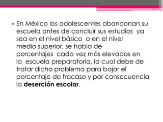 • En México los adolescentes abandonan su
escuela antes de concluir sus estudios ya
sea en el nivel básico o en el nivel
medio superior, se habla de
porcentajes cada vez más elevados en
la escuela preparatoria, la cual debe de
tratar dicho problema para bajar el
porcentaje de fracaso y por consecuencia
la deserción escolar.
 